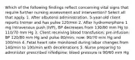 Which of the following findings reflect concerning vital signs that require further nursing assessment and intervention? Select all that apply. 1. After albuterol administration, 5-year-old client reports tremor and has pulse 120/min 2. After hydromorphone 1 mg intravenous push (IVP), BP decreases from 130/80 mm Hg to 110/70 mm Hg 3. Client receiving blood transfusion; pre-infusion: BP 120/80 mm Hg and pulse 80/min; now: 90/70 mm Hg and 100/min 4. Fetal heart rate monitored during labor changes from 140/min to 100/min with decelerations 5. Nurse preparing to administer prescribed nifedipine; blood pressure is 90/60 mm Hg