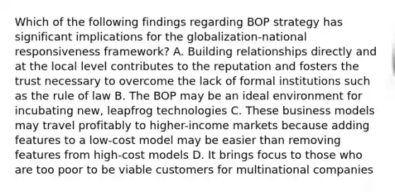 Which of the following findings regarding BOP strategy has significant implications for the globalization-national responsiveness framework? A. Building relationships directly and at the local level contributes to the reputation and fosters the trust necessary to overcome the lack of formal institutions such as the rule of law B. The BOP may be an ideal environment for incubating new, leapfrog technologies C. These business models may travel profitably to higher-income markets because adding features to a low-cost model may be easier than removing features from high-cost models D. It brings focus to those who are too poor to be viable customers for multinational companies