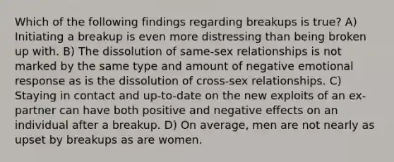 Which of the following findings regarding breakups is true? A) Initiating a breakup is even more distressing than being broken up with. B) The dissolution of same-sex relationships is not marked by the same type and amount of negative emotional response as is the dissolution of cross-sex relationships. C) Staying in contact and up-to-date on the new exploits of an ex-partner can have both positive and negative effects on an individual after a breakup. D) On average, men are not nearly as upset by breakups as are women.