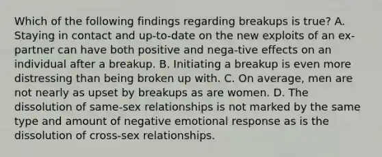 Which of the following findings regarding breakups is true? A. Staying in contact and up-to-date on the new exploits of an ex-partner can have both positive and nega-tive effects on an individual after a breakup. B. Initiating a breakup is even more distressing than being broken up with. C. On average, men are not nearly as upset by breakups as are women. D. The dissolution of same-sex relationships is not marked by the same type and amount of negative emotional response as is the dissolution of cross-sex relationships.