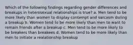 Which of the following findings regarding gender differences and breakups in heterosexual relationships is true? a. Men tend to be more likely than women to display contempt and sarcasm during a breakup b. Women tend to be more likely than men to want to remain friends after a breakup c. Men tend to be more likely to be breakers than breakees d. Women tend to be more likely than men to initiate a realationship breakup