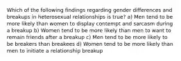 Which of the following findings regarding gender differences and breakups in heterosexual relationships is true? a) Men tend to be more likely than women to display contempt and sarcasm during a breakup b) Women tend to be more likely than men to want to remain friends after a breakup c) Men tend to be more likely to be breakers than breakees d) Women tend to be more likely than men to initiate a relationship breakup