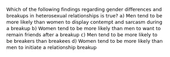 Which of the following findings regarding gender differences and breakups in heterosexual relationships is true? a) Men tend to be more likely than women to display contempt and sarcasm during a breakup b) Women tend to be more likely than men to want to remain friends after a breakup c) Men tend to be more likely to be breakers than breakees d) Women tend to be more likely than men to initiate a relationship breakup