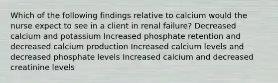 Which of the following findings relative to calcium would the nurse expect to see in a client in renal failure? Decreased calcium and potassium Increased phosphate retention and decreased calcium production Increased calcium levels and decreased phosphate levels Increased calcium and decreased creatinine levels