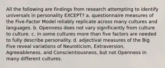 All the following are findings from research attempting to identify universals in personality EXCEPT? a. questionnaire measures of the Five-Factor Model reliably replicate across many cultures and languages. b. Openness does not vary significantly from culture to culture. c. in some cultures more than five factors are needed to fully describe personality. d. adjectival measures of the Big Five reveal variations of Neuroticism, Extraversion, Agreeableness, and Conscientiousness, but not Openness in many different cultures.