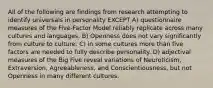 All of the following are findings from research attempting to identify universals in personality EXCEPT A) questionnaire measures of the Five-Factor Model reliably replicate across many cultures and languages. B) Openness does not vary significantly from culture to culture. C) in some cultures more than five factors are needed to fully describe personality. D) adjectival measures of the Big Five reveal variations of Neuroticism, Extraversion, Agreeableness, and Conscientiousness, but not Openness in many different cultures.