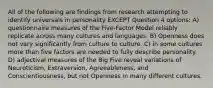 All of the following are findings from research attempting to identify universals in personality EXCEPT Question 4 options: A) questionnaire measures of the Five-Factor Model reliably replicate across many cultures and languages. B) Openness does not vary significantly from culture to culture. C) in some cultures more than five factors are needed to fully describe personality. D) adjectival measures of the Big Five reveal variations of Neuroticism, Extraversion, Agreeableness, and Conscientiousness, but not Openness in many different cultures.