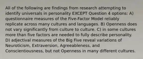 All of the following are findings from research attempting to identify universals in personality EXCEPT Question 4 options: A) questionnaire measures of the Five-Factor Model reliably replicate across many cultures and languages. B) Openness does not vary significantly from culture to culture. C) in some cultures more than five factors are needed to fully describe personality. D) adjectival measures of the Big Five reveal variations of Neuroticism, Extraversion, Agreeableness, and Conscientiousness, but not Openness in many different cultures.