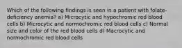 Which of the following findings is seen in a patient with folate-deficiency anemia? a) Microcytic and hypochromic red blood cells b) Microcytic and normochromic red blood cells c) Normal size and color of the red blood cells d) Macrocytic and normochromic red blood cells