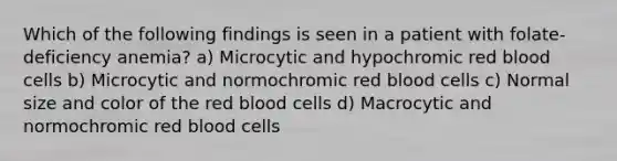 Which of the following findings is seen in a patient with folate-deficiency anemia? a) Microcytic and hypochromic red blood cells b) Microcytic and normochromic red blood cells c) Normal size and color of the red blood cells d) Macrocytic and normochromic red blood cells