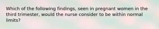 Which of the following findings, seen in pregnant women in the third trimester, would the nurse consider to be within normal limits?