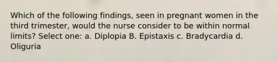 Which of the following findings, seen in pregnant women in the third trimester, would the nurse consider to be within normal limits? Select one: a. Diplopia B. Epistaxis c. Bradycardia d. Oliguria