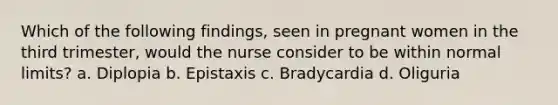 Which of the following findings, seen in pregnant women in the third trimester, would the nurse consider to be within normal limits? a. Diplopia b. Epistaxis c. Bradycardia d. Oliguria