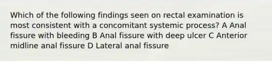 Which of the following findings seen on rectal examination is most consistent with a concomitant systemic process? A Anal fissure with bleeding B Anal fissure with deep ulcer C Anterior midline anal fissure D Lateral anal fissure