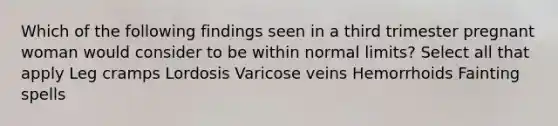 Which of the following findings seen in a third trimester pregnant woman would consider to be within normal limits? Select all that apply Leg cramps Lordosis Varicose veins Hemorrhoids Fainting spells