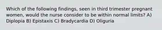 Which of the following findings, seen in third trimester pregnant women, would the nurse consider to be within normal limits? A) Diplopia B) Epistaxis C) Bradycardia D) Oliguria