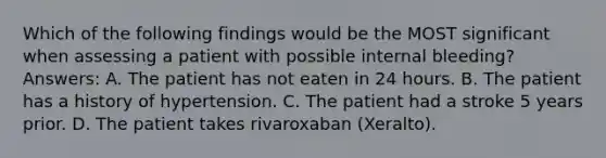 Which of the following findings would be the MOST significant when assessing a patient with possible internal bleeding? Answers: A. The patient has not eaten in 24 hours. B. The patient has a history of hypertension. C. The patient had a stroke 5 years prior. D. The patient takes rivaroxaban (Xeralto).