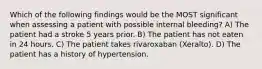 Which of the following findings would be the MOST significant when assessing a patient with possible internal bleeding? A) The patient had a stroke 5 years prior. B) The patient has not eaten in 24 hours. C) The patient takes rivaroxaban (Xeralto). D) The patient has a history of hypertension.