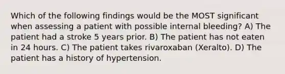 Which of the following findings would be the MOST significant when assessing a patient with possible internal bleeding? A) The patient had a stroke 5 years prior. B) The patient has not eaten in 24 hours. C) The patient takes rivaroxaban (Xeralto). D) The patient has a history of hypertension.