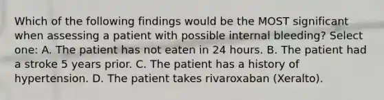 Which of the following findings would be the MOST significant when assessing a patient with possible internal bleeding? Select one: A. The patient has not eaten in 24 hours. B. The patient had a stroke 5 years prior. C. The patient has a history of hypertension. D. The patient takes rivaroxaban (Xeralto).