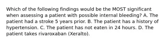 Which of the following findings would be the MOST significant when assessing a patient with possible internal bleeding? A. The patient had a stroke 5 years prior. B. The patient has a history of hypertension. C. The patient has not eaten in 24 hours. D. The patient takes rivaroxaban (Xeralto).