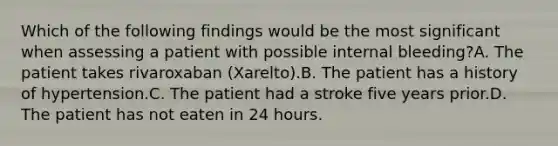 Which of the following findings would be the most significant when assessing a patient with possible internal bleeding?A. The patient takes rivaroxaban (Xarelto).B. The patient has a history of hypertension.C. The patient had a stroke five years prior.D. The patient has not eaten in 24 hours.