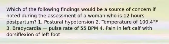 Which of the following findings would be a source of concern if noted during the assessment of a woman who is 12 hours postpartum? 1. Postural hypotension 2. Temperature of 100.4°F 3. Bradycardia — pulse rate of 55 BPM 4. Pain in left calf with dorsiflexion of left foot