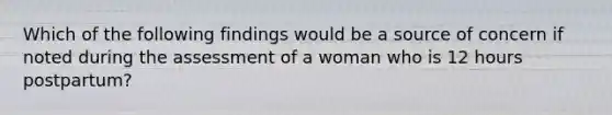 Which of the following findings would be a source of concern if noted during the assessment of a woman who is 12 hours postpartum?