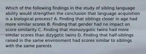 Which of the following findings in the study of sibling language ability would strengthen the conclusion that language acquisition is a biological process? A. Finding that siblings closer in age had more similar scores B. Finding that gender had no impact on score similarity C. Finding that monozygotic twins had more similar scores than dizygotic twins D. Finding that half-siblings raised in the same environment had scores similar to siblings with the same parents