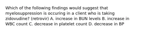 Which of the following findings would suggest that myelosuppression is occuring in a client who is taking zidovudine? (retrovir) A. increase in BUN levels B. increase in WBC count C. decrease in platelet count D. decrease in BP