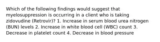 Which of the following findings would suggest that myelosuppression is occurring in a client who is taking zidovudine (Retrovir)? 1. Increase in serum blood urea nitrogen (BUN) levels 2. Increase in white blood cell (WBC) count 3. Decrease in platelet count 4. Decrease in blood pressure