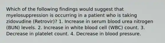 Which of the following findings would suggest that myelosuppression is occurring in a patient who is taking zidovudine (Retrovir)? 1. Increase in serum blood urea nitrogen (BUN) levels. 2. Increase in white blood cell (WBC) count. 3. Decrease in platelet count. 4. Decrease in blood pressure.