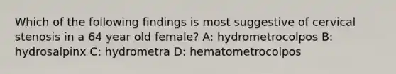 Which of the following findings is most suggestive of cervical stenosis in a 64 year old female? A: hydrometrocolpos B: hydrosalpinx C: hydrometra D: hematometrocolpos