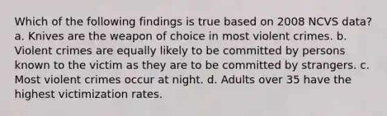 Which of the following findings is true based on 2008 NCVS data? a. Knives are the weapon of choice in most violent crimes. b. Violent crimes are equally likely to be committed by persons known to the victim as they are to be committed by strangers. c. Most violent crimes occur at night. d. Adults over 35 have the highest victimization rates.