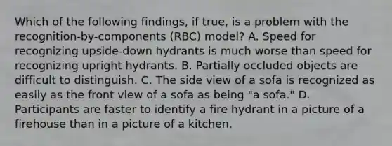 Which of the following findings, if true, is a problem with the recognition-by-components (RBC) model? A. Speed for recognizing upside-down hydrants is much worse than speed for recognizing upright hydrants. B. Partially occluded objects are difficult to distinguish. C. The side view of a sofa is recognized as easily as the front view of a sofa as being "a sofa." D. Participants are faster to identify a fire hydrant in a picture of a firehouse than in a picture of a kitchen.