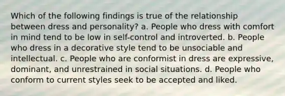 Which of the following findings is true of the relationship between dress and personality? a. People who dress with comfort in mind tend to be low in self-control and introverted. b. People who dress in a decorative style tend to be unsociable and intellectual. c. People who are conformist in dress are expressive, dominant, and unrestrained in social situations. d. People who conform to current styles seek to be accepted and liked.