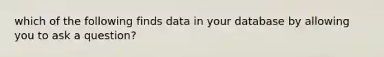 which of the following finds data in your database by allowing you to ask a question?