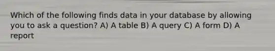 Which of the following finds data in your database by allowing you to ask a question? A) A table B) A query C) A form D) A report