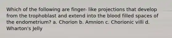 Which of the following are finger- like projections that develop from the trophoblast and extend into the blood filled spaces of the endometrium? a. Chorion b. Amnion c. Chorionic villi d. Wharton's Jelly