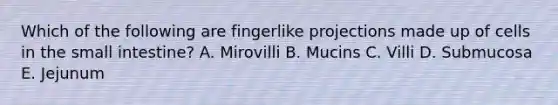 Which of the following are fingerlike projections made up of cells in <a href='https://www.questionai.com/knowledge/kt623fh5xn-the-small-intestine' class='anchor-knowledge'>the small intestine</a>? A. Mirovilli B. Mucins C. Villi D. Submucosa E. Jejunum