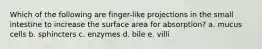 Which of the following are finger-like projections in the small intestine to increase the surface area for absorption? a. mucus cells b. sphincters c. enzymes d. bile e. villi