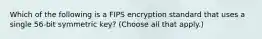 Which of the following is a FIPS encryption standard that uses a single 56‐bit symmetric key? (Choose all that apply.)