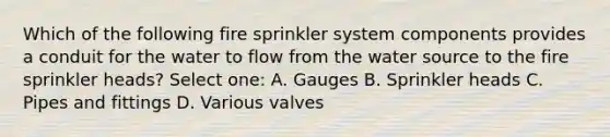 Which of the following fire sprinkler system components provides a conduit for the water to flow from the water source to the fire sprinkler heads? Select one: A. Gauges B. Sprinkler heads C. Pipes and fittings D. Various valves