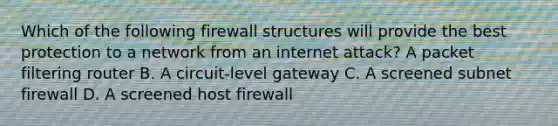 Which of the following firewall structures will provide the best protection to a network from an internet attack? A packet filtering router B. A circuit-level gateway C. A screened subnet firewall D. A screened host firewall