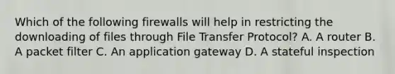 Which of the following firewalls will help in restricting the downloading of files through File Transfer Protocol? A. A router B. A packet filter C. An application gateway D. A stateful inspection