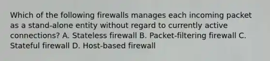 Which of the following firewalls manages each incoming packet as a stand-alone entity without regard to currently active connections? A. Stateless firewall B. Packet-filtering firewall C. Stateful firewall D. Host-based firewall