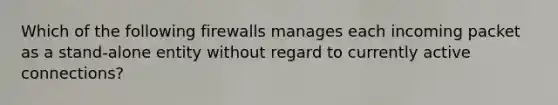 Which of the following firewalls manages each incoming packet as a stand-alone entity without regard to currently active connections?