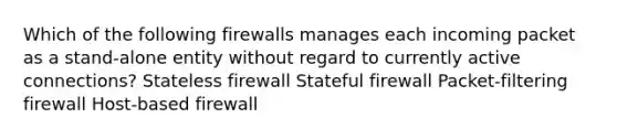 Which of the following firewalls manages each incoming packet as a stand-alone entity without regard to currently active connections? Stateless firewall Stateful firewall Packet-filtering firewall Host-based firewall