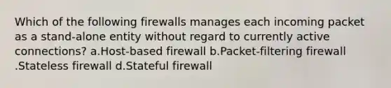 Which of the following firewalls manages each incoming packet as a stand-alone entity without regard to currently active connections? a.Host-based firewall b.Packet-filtering firewall .Stateless firewall d.Stateful firewall