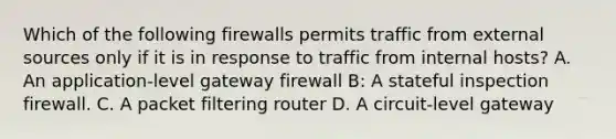 Which of the following firewalls permits traffic from external sources only if it is in response to traffic from internal hosts? A. An application-level gateway firewall B: A stateful inspection firewall. C. A packet filtering router D. A circuit-level gateway